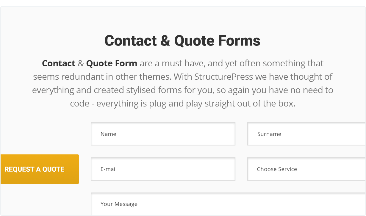 Contact & Quote Forms are a must have, and yet often something that seems redundant in other themes. With StructurePress we have thought of everything and created stylised forms for you, so again you have no need to code - everything is plug and play straight out of the box.