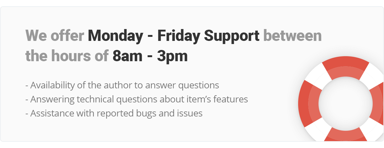 We offer Monday - Friday Support and work between the hours of 8am - 3pm. Availability of the author to answer questions, Answering technical questions about itemâ€™s features, Assistance with reported bugs and issues